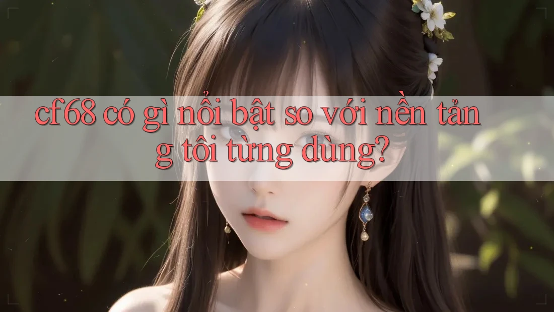 cf68 có gì nổi bật so với nền tảng tôi từng dùng? cf68 có gì nổi bật so với nền tảng tôi từng dùng?