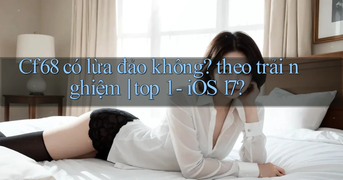 Cf68 có lừa đảo không theo trải nghiệm top 1   iOS 17