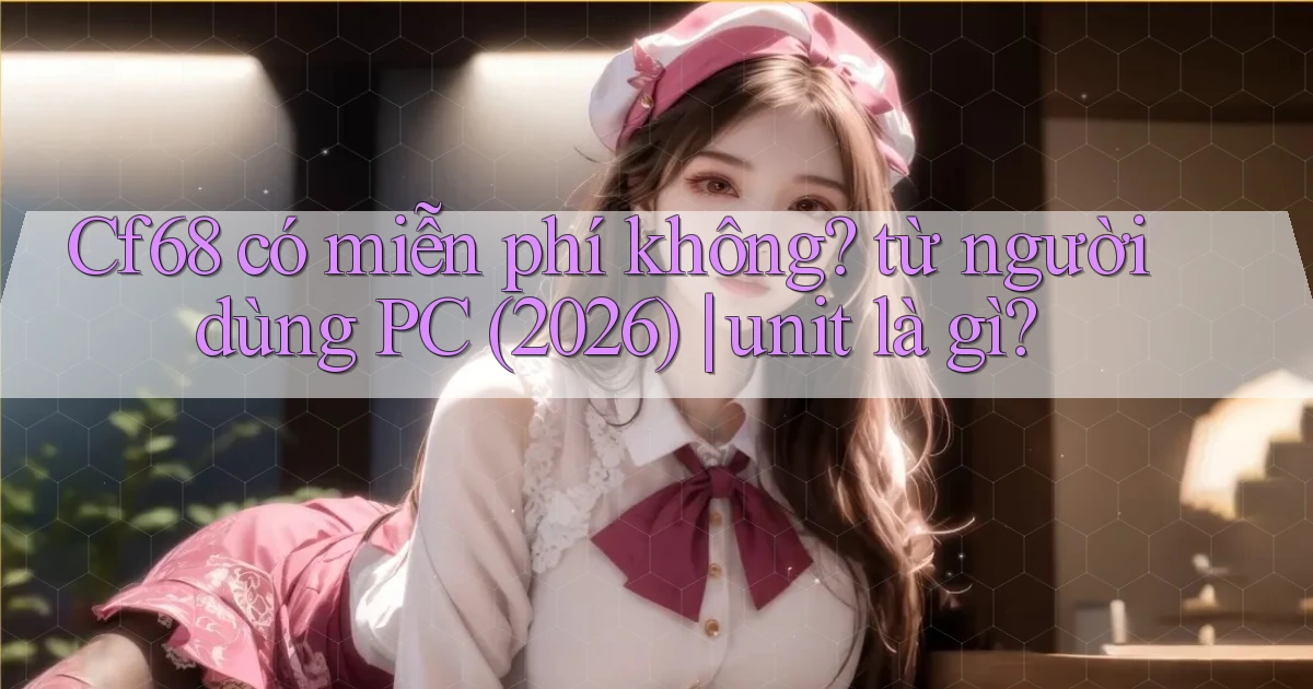 Cf68 có miễn phí không từ người dùng PC (2026) unit là gì