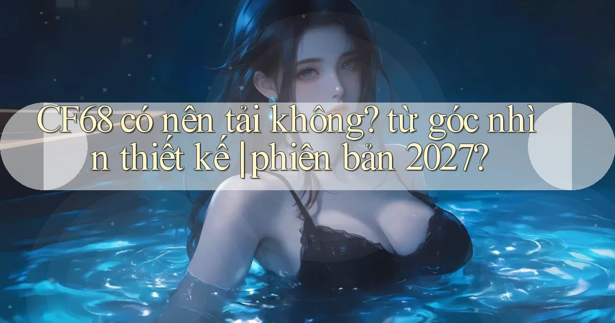 CF68 có nên tải không từ góc nhìn thiết kế phiên bản 2027