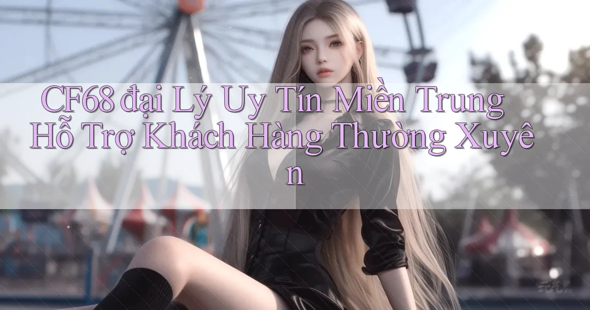cf68  đại lý uy tín miền trung hỗ trợ khách hàng thường xuyên
