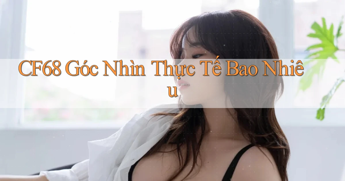 cf68 góc nhìn thực tế bao nhiêu