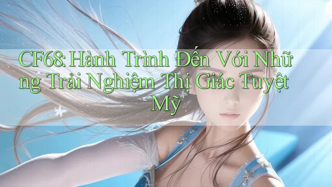 CF68: Hành Trình Đến Với Những Trải Nghiệm Thị Giác Tuyệt Mỹ CF68: Hành Trình Đến Với Những Trải Nghiệm Thị Giác Tuyệt Mỹ