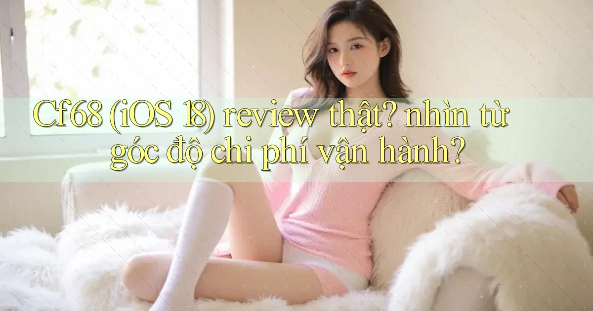 Cf68 (iOS 18) review thật nhìn từ góc độ chi phí vận hành