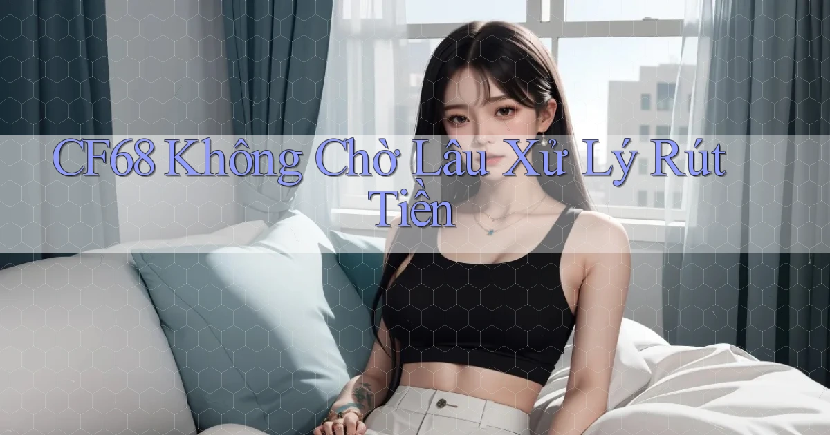 cf68 không chờ lâu xử lý rút tiền