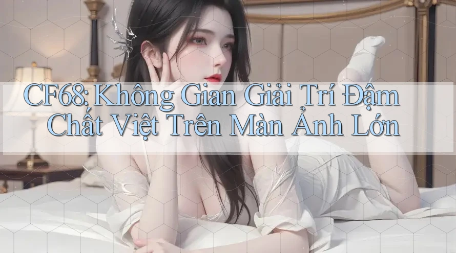 CF68: Không Gian Giải Trí Đậm Chất Việt Trên Màn Ảnh Lớn CF68: Không Gian Giải Trí Đậm Chất Việt Trên Màn Ảnh Lớn