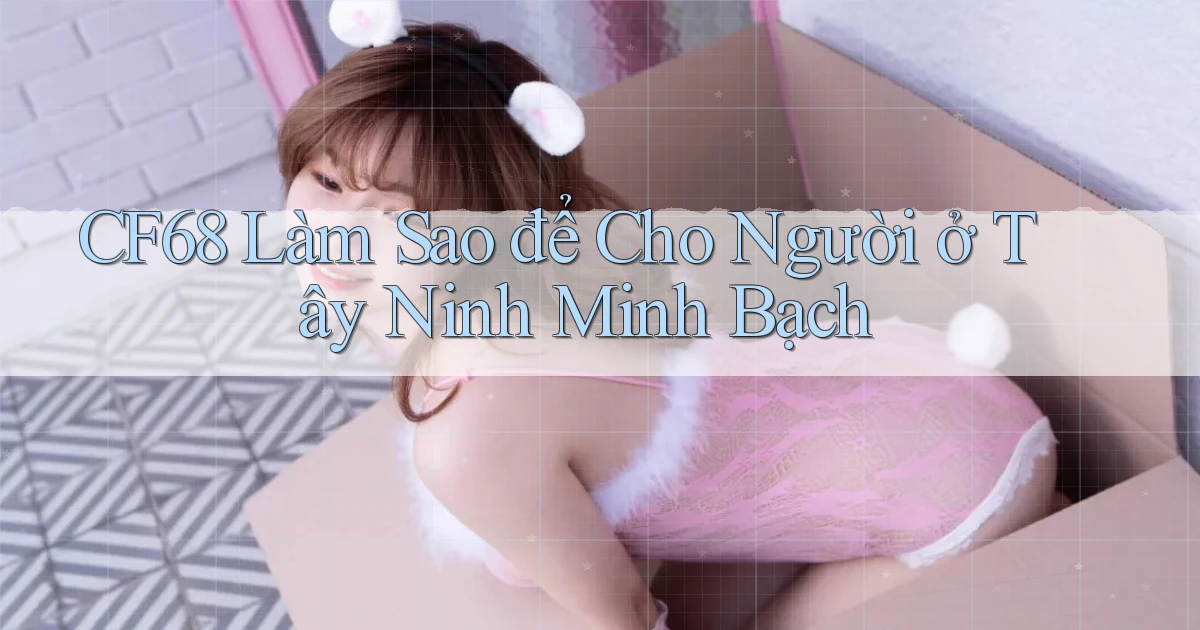cf68 làm sao để cho người ở Tây Ninh minh bạch