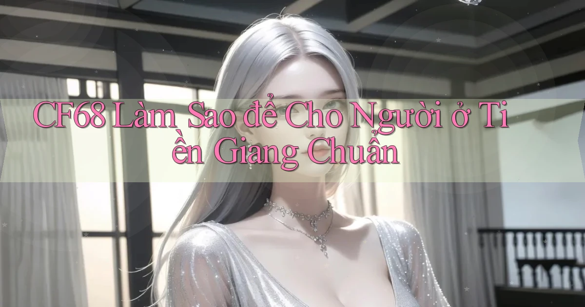 cf68 làm sao để cho người ở Tiền Giang chuẩn