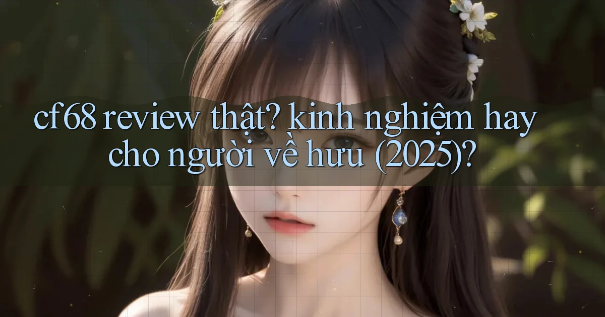 cf68 review thật kinh nghiệm hay cho người về hưu (2025)