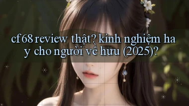 cf68 review thật kinh nghiệm hay cho người về hưu (2025)