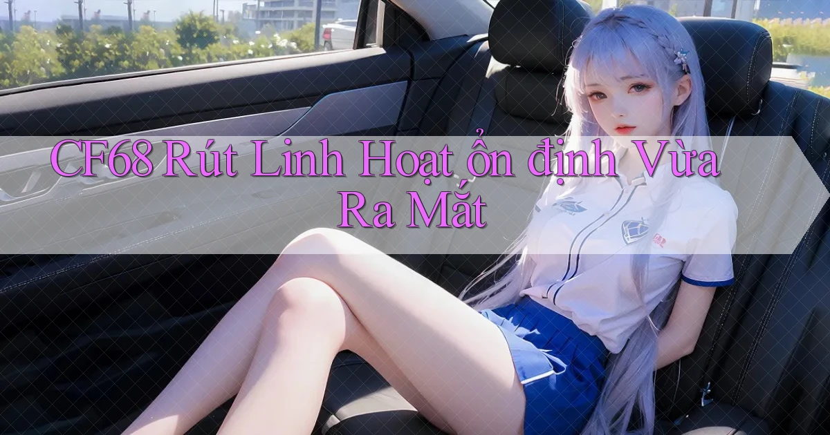 cf68 rút linh hoạt ổn định vừa ra mắt