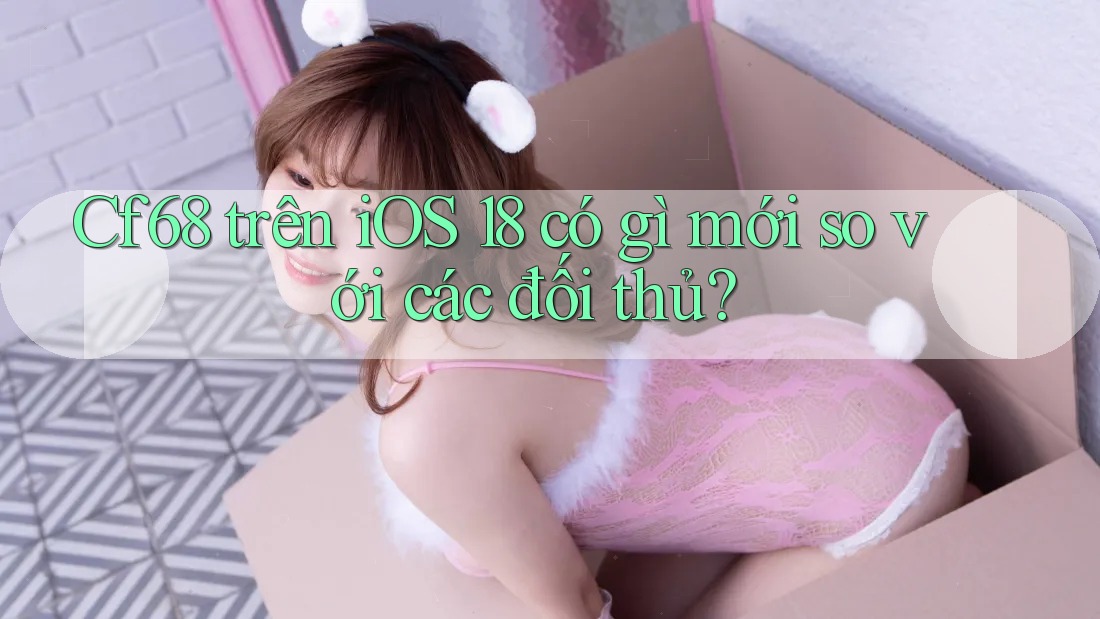 Cf68 trên iOS 18 có gì mới so với các đối thủ?