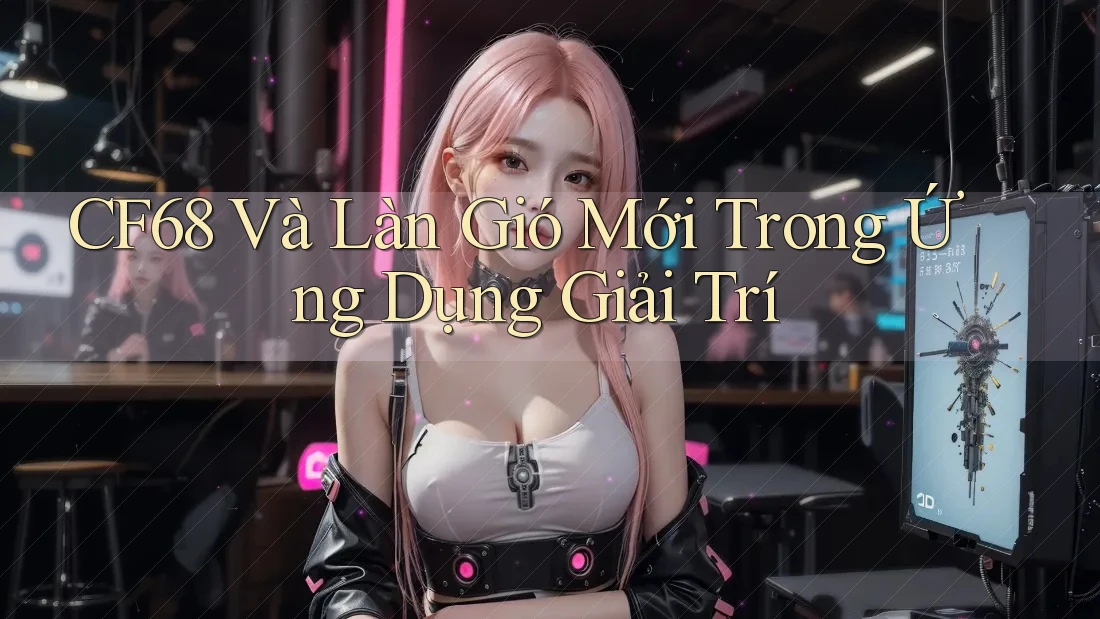 CF68 Và Làn Gió Mới Trong Ứng Dụng Giải Trí CF68 Và Làn Gió Mới Trong Ứng Dụng Giải Trí