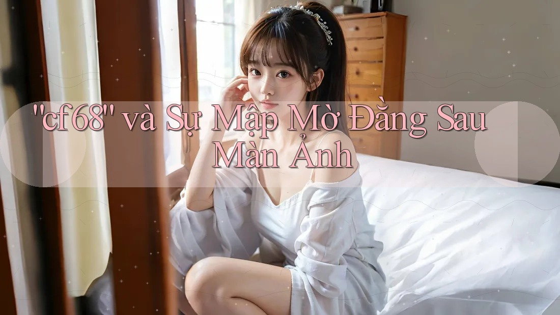 “cf68” và Sự Mập Mờ Đằng Sau Màn Ảnh “cf68” và Sự Mập Mờ Đằng Sau Màn Ảnh