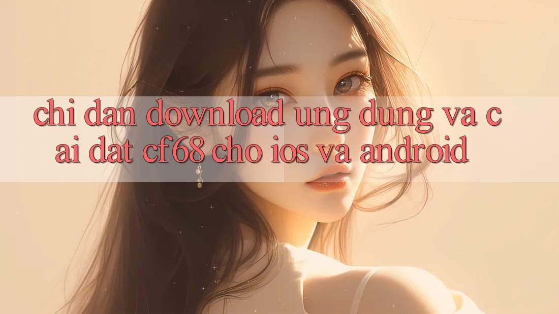 Chỉ dẫn Download Ứng dụng Và Cài Đặt cf68 Cho iOS và Android Chỉ dẫn Download Ứng dụng Và Cài Đặt cf68 Cho iOS và Android
