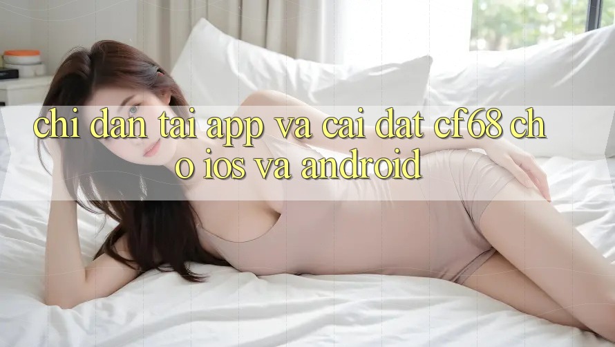 Chỉ dẫn Tải App Và Cài Đặt cf68 Cho iOS và Android Chỉ dẫn Tải App Và Cài Đặt cf68 Cho iOS và Android