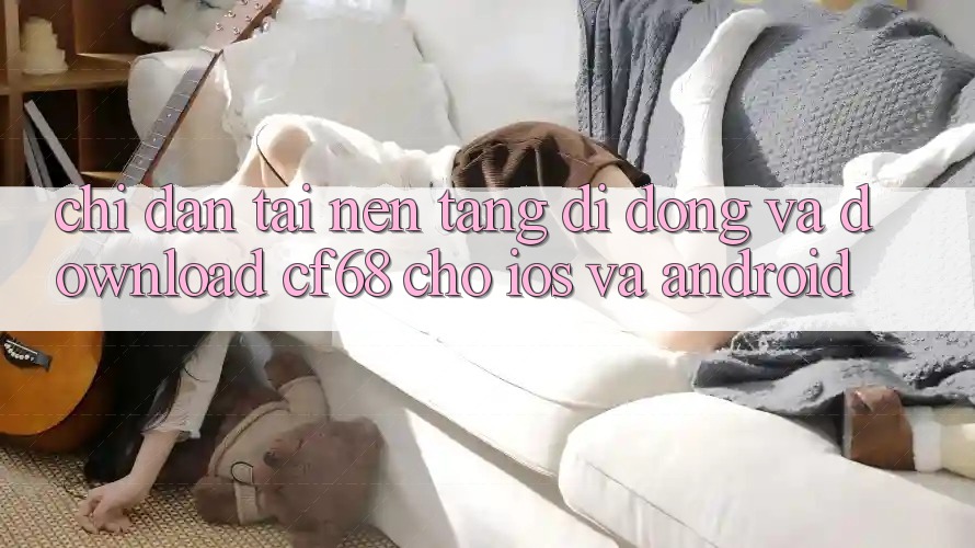 Chỉ dẫn Tải Nền tảng di động Và Download cf68 Cho iOS và Android Chỉ dẫn Tải Nền tảng di động Và Download cf68 Cho iOS và Android