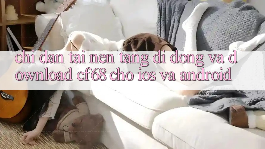 Chỉ dẫn Tải Nền tảng di động Và Download cf68 Cho iOS và Android