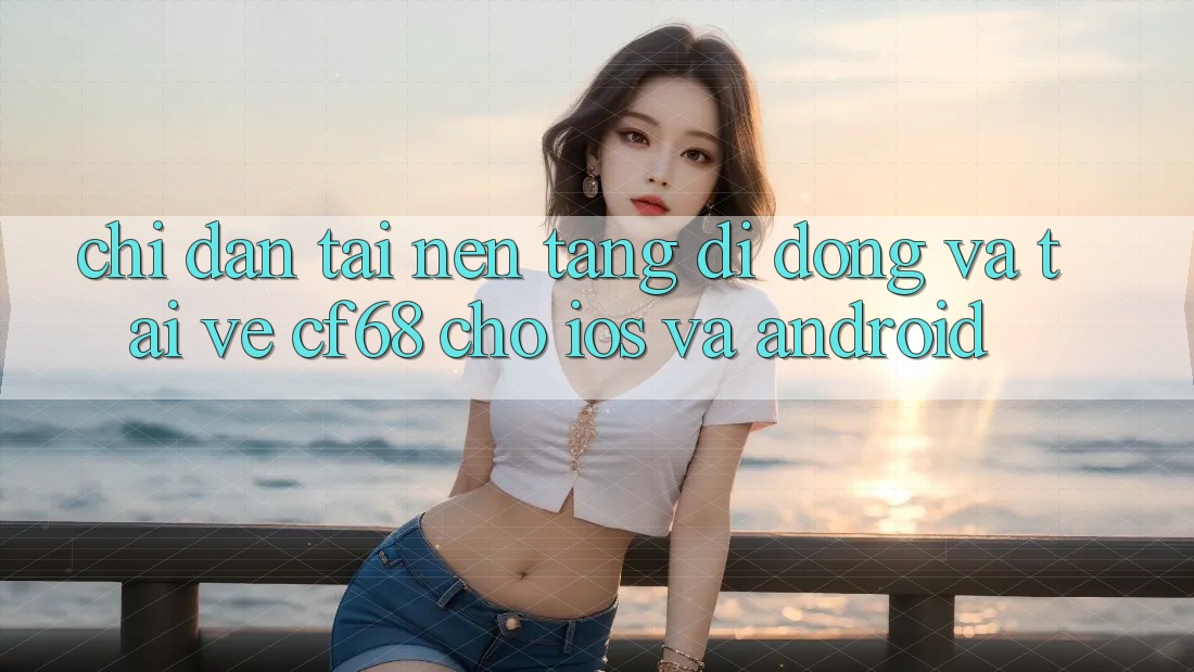 Chỉ dẫn Tải Nền tảng di động Và Tải về cf68 Cho iOS và Android Chỉ dẫn Tải Nền tảng di động Và Tải về cf68 Cho iOS và Android