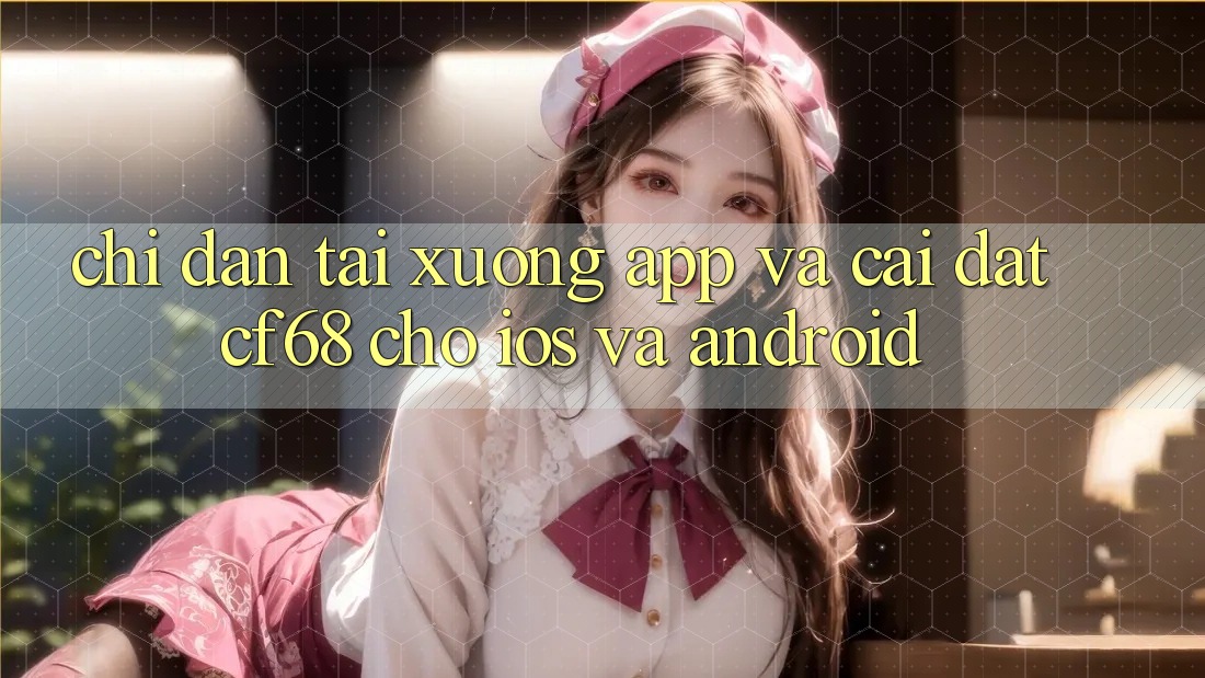 Chỉ dẫn Tải xuống App Và Cài Đặt cf68 Cho iOS và Android Chỉ dẫn Tải xuống App Và Cài Đặt cf68 Cho iOS và Android