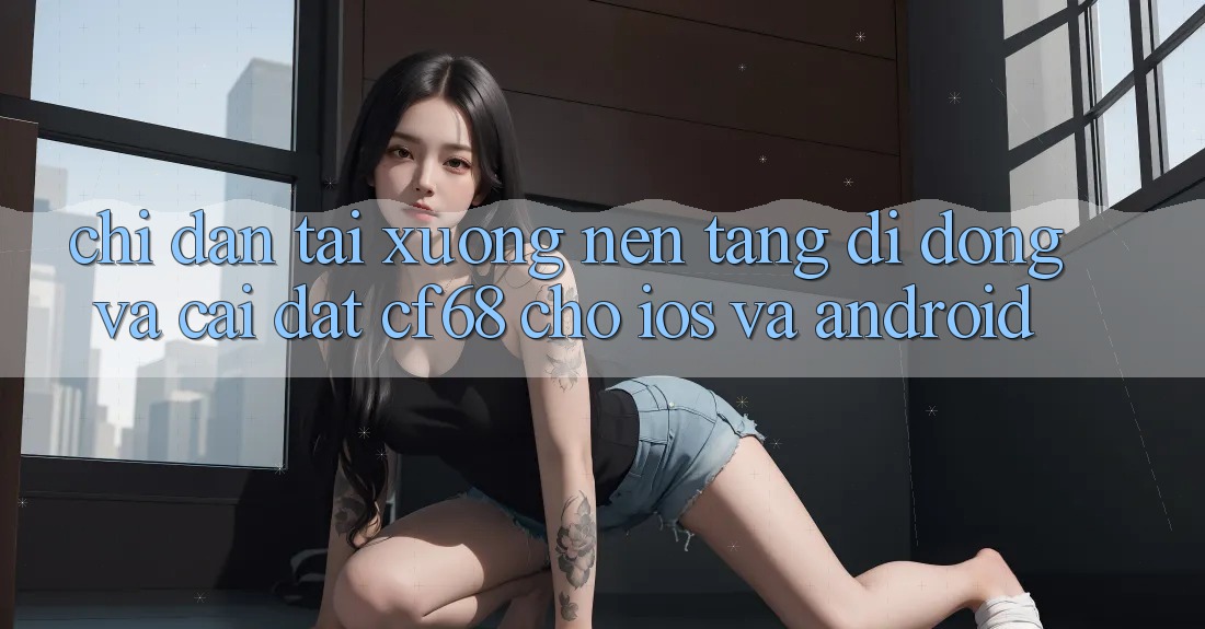 Chỉ dẫn Tải xuống Nền tảng di động Và Cài Đặt cf68 Cho iOS và Android Chỉ dẫn Tải xuống Nền tảng di động Và Cài Đặt cf68 Cho iOS và Android