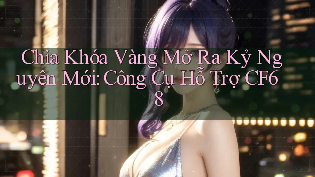 Chìa Khóa Vàng Mở Ra Kỷ Nguyên Mới: Công Cụ Hỗ Trợ CF68