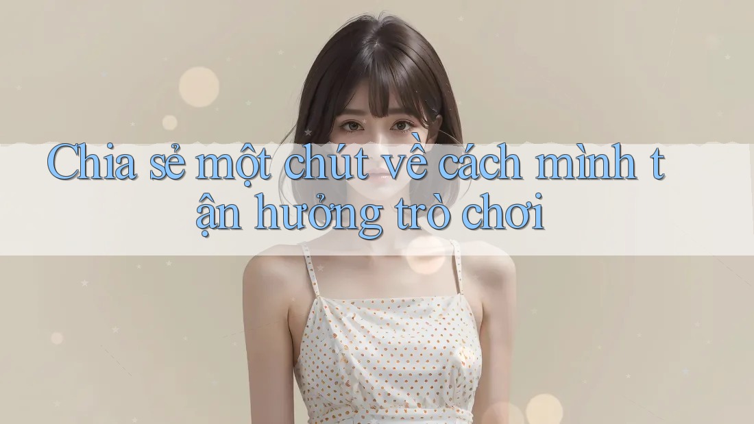 Chia sẻ một chút về cách mình tận hưởng trò chơi Chia sẻ một chút về cách mình tận hưởng trò chơi