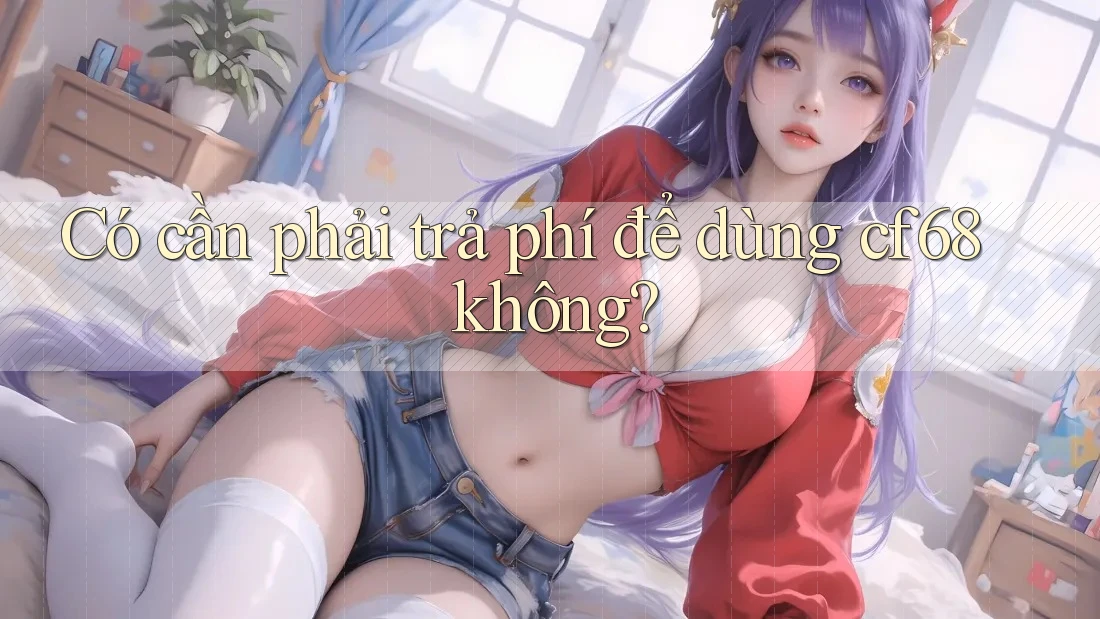 Có cần phải trả phí để dùng cf68 không? Có cần phải trả phí để dùng cf68 không?
