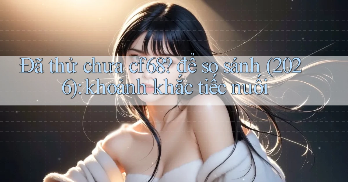 Đã thử chưa cf68 để so sánh (2026) khoảnh khắc tiếc nuối