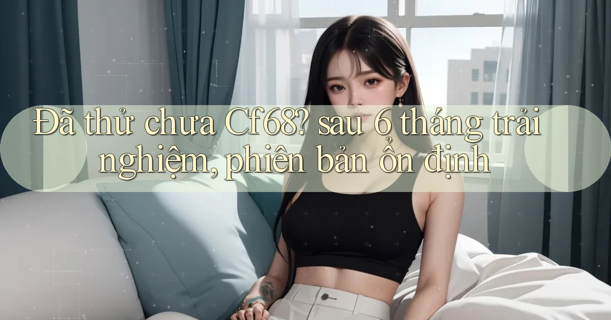 Đã thử chưa Cf68 sau 6 tháng trải nghiệm, phiên bản ổn định