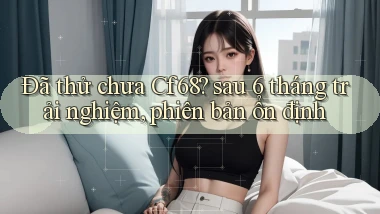 Đã thử chưa Cf68 sau 6 tháng trải nghiệm, phiên bản ổn định