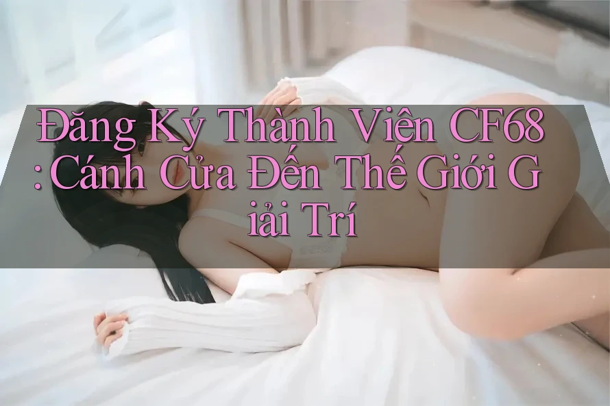 Đăng Ký Thành Viên CF68: Cánh Cửa Đến Thế Giới Giải Trí