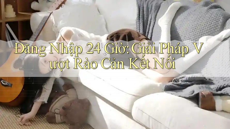 Đăng Nhập 24 Giờ: Giải Pháp Vượt Rào Cản Kết Nối Đăng Nhập 24 Giờ: Giải Pháp Vượt Rào Cản Kết Nối