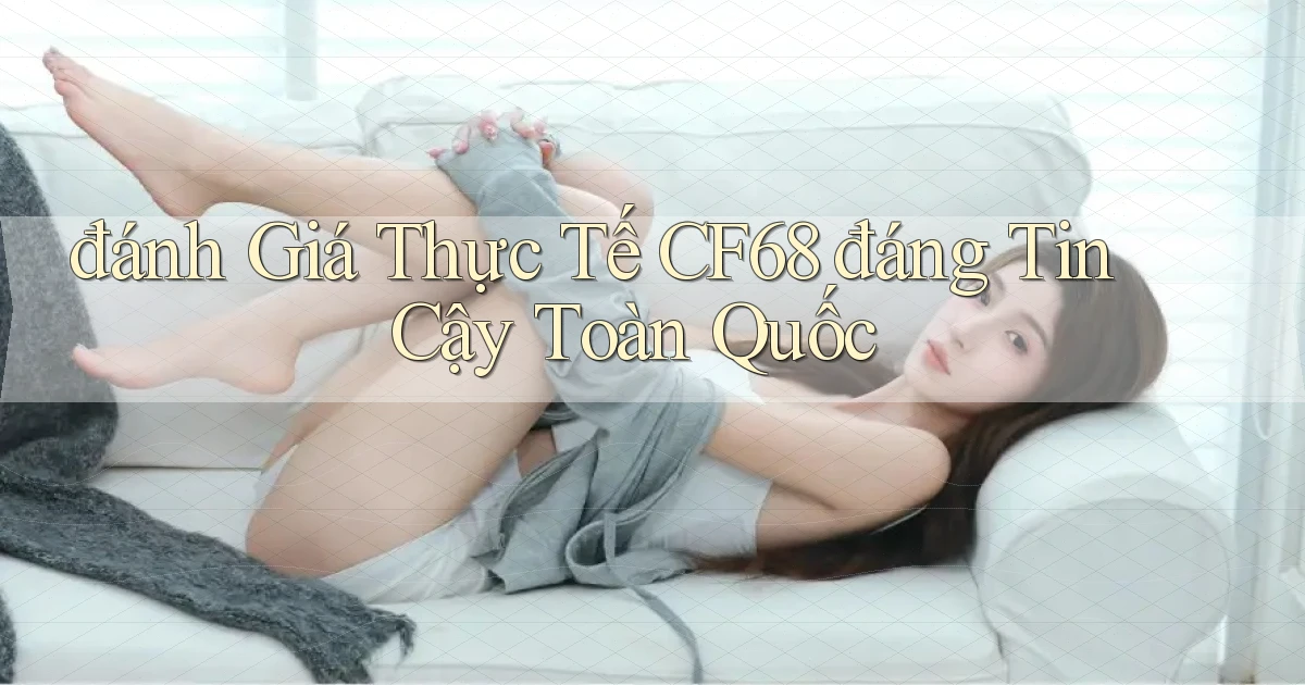 đánh giá thực tế cf68 đáng tin cậy toàn quốc