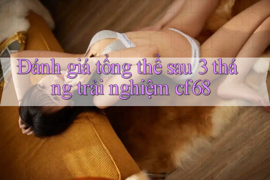 Đánh giá tổng thể sau 3 tháng trải nghiệm cf68 Đánh giá tổng thể sau 3 tháng trải nghiệm cf68