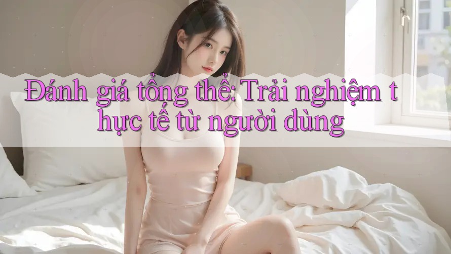 Đánh giá tổng thể: trải nghiệm thực tế từ người dùng Đánh giá tổng thể: trải nghiệm thực tế từ người dùng