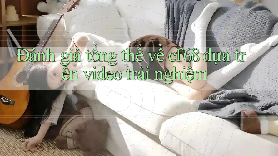 Đánh giá tổng thể về cf68 dựa trên video trải nghiệm Đánh giá tổng thể về cf68 dựa trên video trải nghiệm