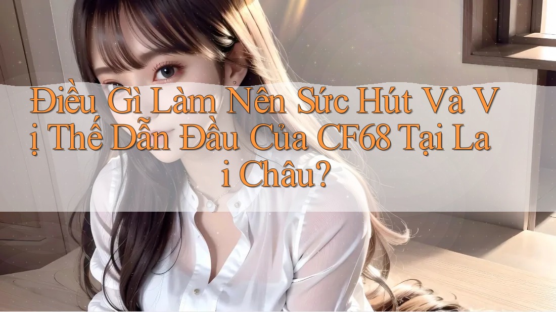 Điều Gì Làm Nên Sức Hút Và Vị Thế Dẫn Đầu Của CF68 Tại Lai Châu? Điều Gì Làm Nên Sức Hút Và Vị Thế Dẫn Đầu Của CF68 Tại Lai Châu?
