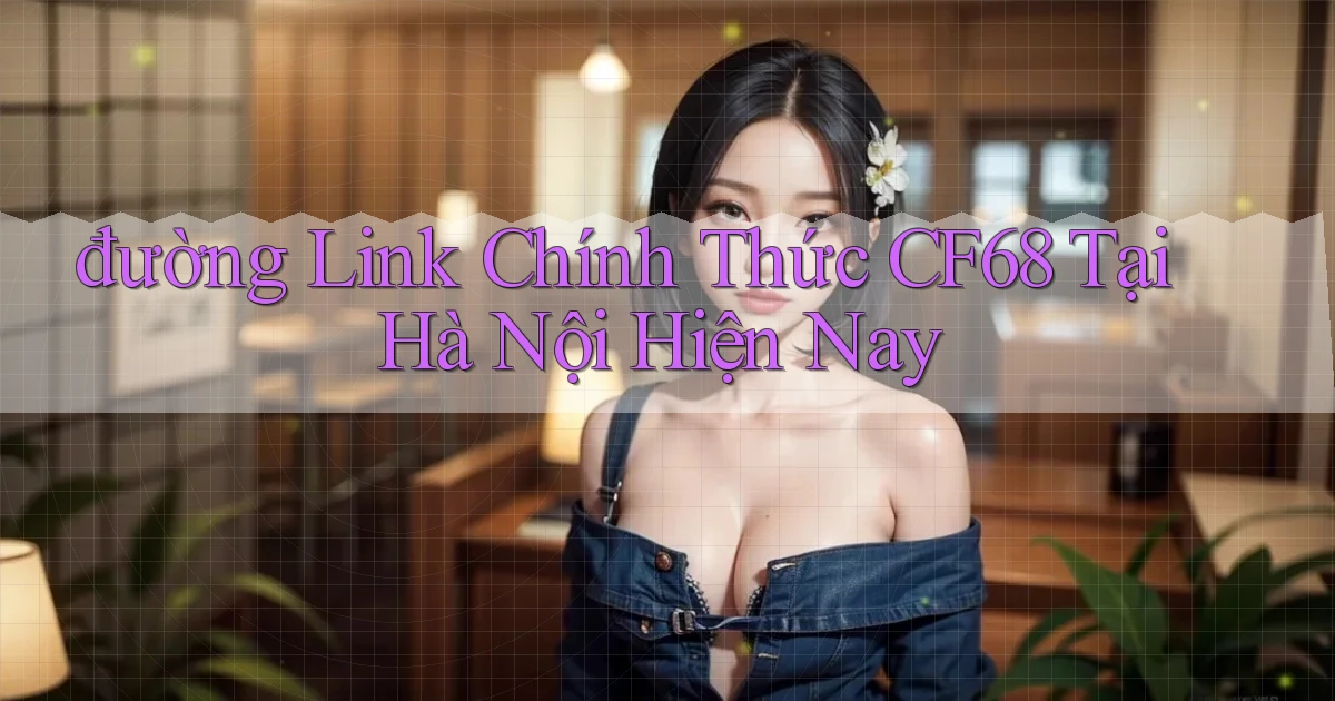 đường link chính thức cf68 tại Hà Nội hiện nay