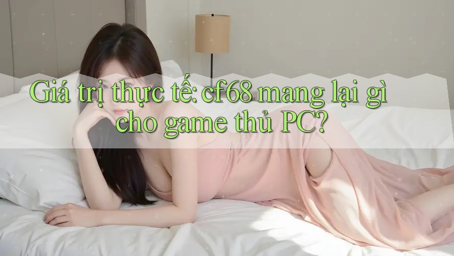 Giá trị thực tế: cf68 mang lại gì cho game thủ PC?