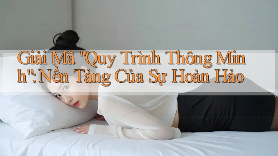Giải Mã “Quy Trình Thông Minh”: Nền Tảng Của Sự Hoàn Hảo Giải Mã “Quy Trình Thông Minh”: Nền Tảng Của Sự Hoàn Hảo