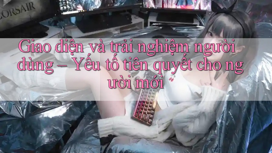 Giao diện và trải nghiệm người dùng – Yếu tố tiên quyết cho người mới Giao diện và trải nghiệm người dùng – Yếu tố tiên quyết cho người mới