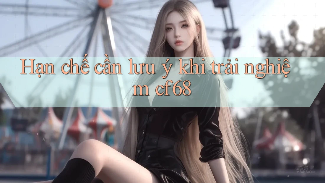 Hạn chế cần lưu ý khi trải nghiệm cf68 Hạn chế cần lưu ý khi trải nghiệm cf68