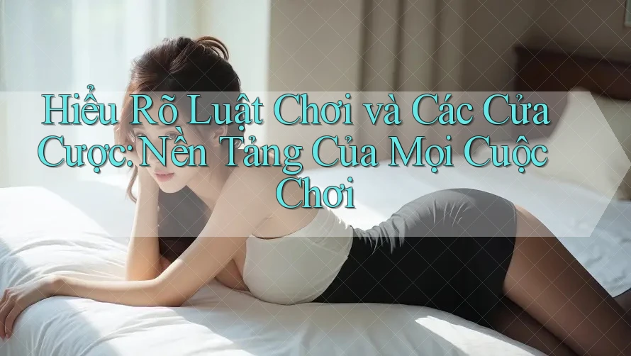 Hiểu Rõ Luật Chơi và Các Cửa Cược: Nền Tảng Của Mọi Cuộc Chơi