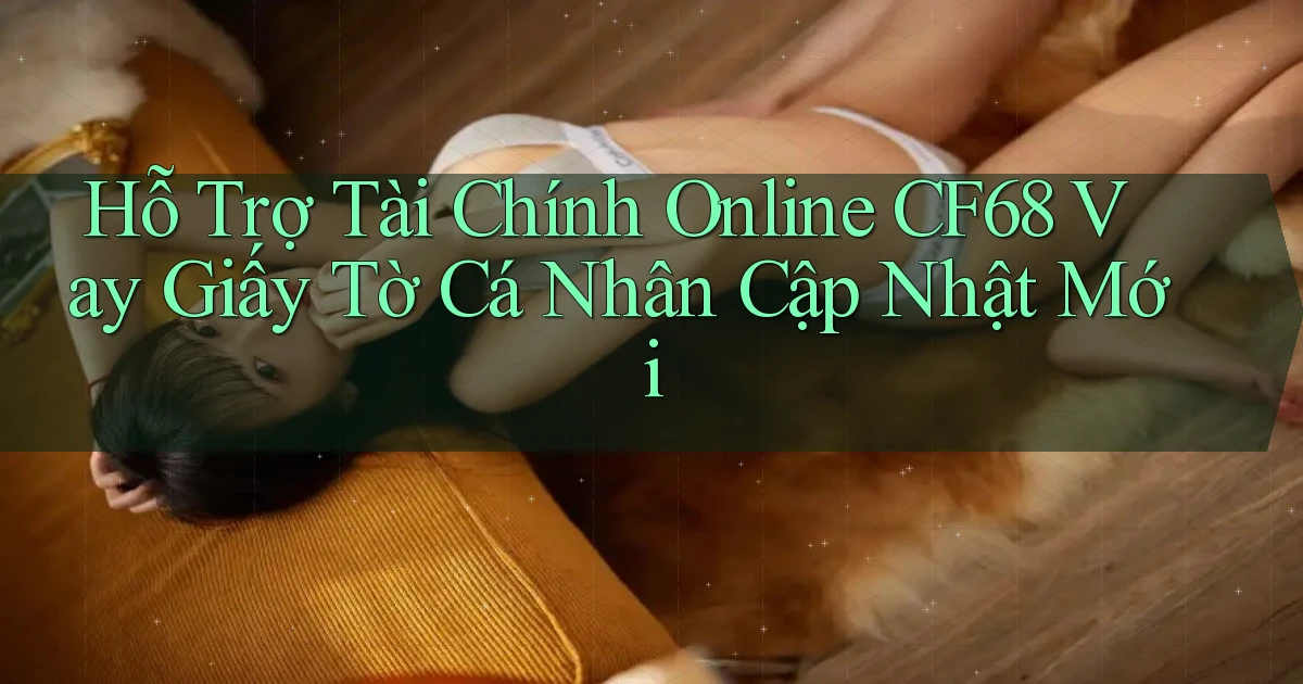 hỗ trợ tài chính online cf68 vay giấy tờ cá nhân cập nhật mới