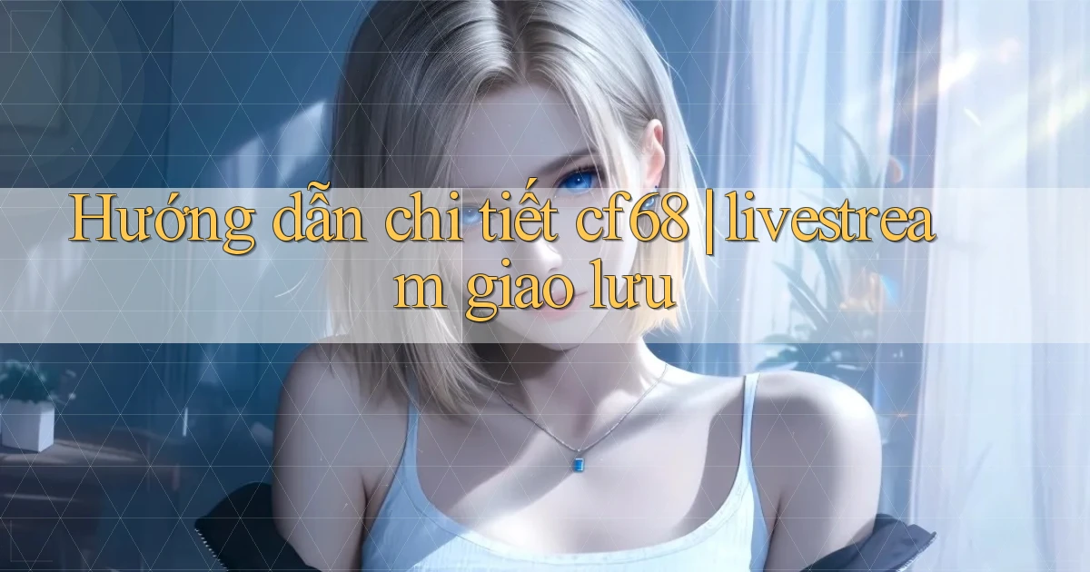 Hướng dẫn chi tiết cf68 livestream giao lưu