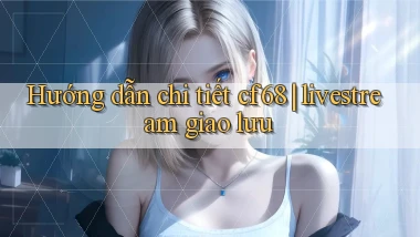 Hướng dẫn chi tiết cf68 livestream giao lưu
