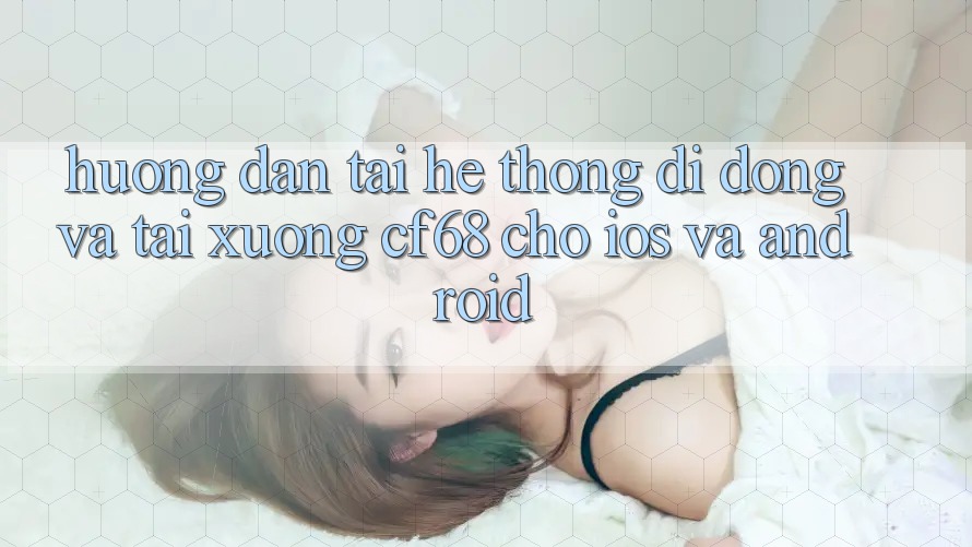 Hướng Dẫn Tải Hệ thống di động Và Tải xuống cf68 Cho iOS và Android Hướng Dẫn Tải Hệ thống di động Và Tải xuống cf68 Cho iOS và Android