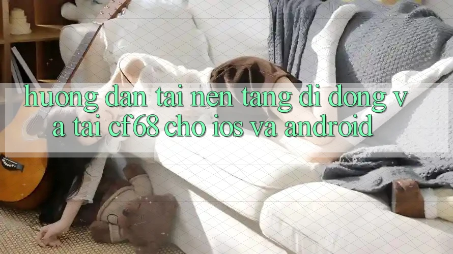 Hướng Dẫn Tải Nền tảng di động Và Tải cf68 Cho iOS và Android
