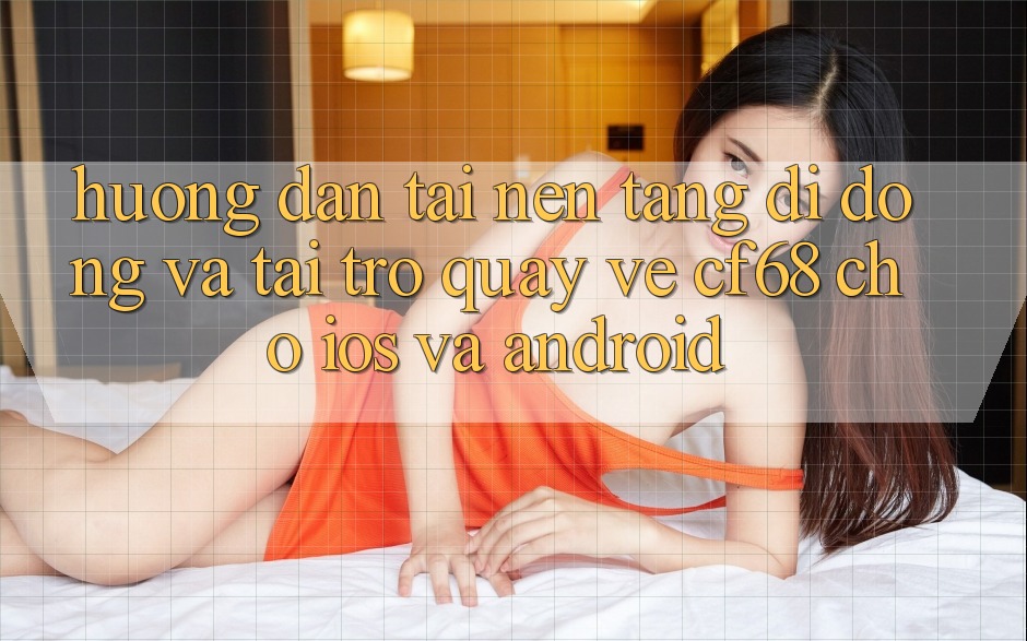 Hướng Dẫn Tải Nền tảng di động Và Tải trở quay về cf68 Cho iOS và Android